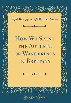 [a37be] ~R.e.a.d* ~O.n.l.i.n.e* How We Spent the Autumn, or Wanderings in Brittany (Classic Reprint) - Madeline Anne Wallace-Dunlop ~e.P.u.b!